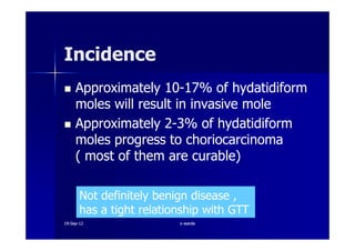 ApproximatelyApproximately 1010--1717% of hydatidiform% of hydatidiform
moles will result in invasive molemoles will result in invasive mole
ApproximatelyApproximately 22--33% of hydatidiform% of hydatidiform
IncidenceIncidence
ApproximatelyApproximately 22--33% of hydatidiform% of hydatidiform
moles progress to choriocarcinomamoles progress to choriocarcinoma
( most of them are curable)( most of them are curable)
Not definitely benign disease ,Not definitely benign disease ,
has a tight relationship with GTThas a tight relationship with GTT
1919--SepSep--1212 o wardao warda
 