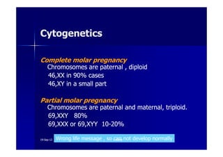 CytogeneticsCytogenetics
Complete molar pregnancyComplete molar pregnancy
Chromosomes are paternal , diploidChromosomes are paternal , diploid
4646,XX in,XX in 9090% cases% cases4646,XX in,XX in 9090% cases% cases
4646,XY in a small part,XY in a small part
Partial molar pregnancyPartial molar pregnancy
Chromosomes are paternal and maternal, triploid.Chromosomes are paternal and maternal, triploid.
6969,XXY,XXY 8080%%
6969,XXX or,XXX or 6969,XYY,XYY 1010--2020%%
Wrong life message , so can not develop normally1919--SepSep--1212 o wardao warda
 