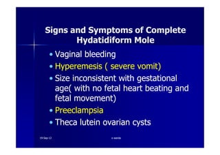 Signs and Symptoms of CompleteSigns and Symptoms of Complete
Hydatidiform MoleHydatidiform Mole
•• Vaginal bleedingVaginal bleeding
•• HyperemesisHyperemesis ( severe vomit)( severe vomit)
•• Size inconsistent with gestationalSize inconsistent with gestational•• Size inconsistent with gestationalSize inconsistent with gestational
age( with no fetal heart beating andage( with no fetal heart beating and
fetal movement)fetal movement)
•• PreeclampsiaPreeclampsia
•• ThecaTheca luteinlutein ovarian cystsovarian cysts
1919--SepSep--1212 o wardao warda
 