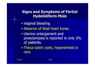 Signs and Symptoms of PartialSigns and Symptoms of Partial
Hydatidiform MoleHydatidiform Mole
•• Vaginal bleedingVaginal bleeding
•• Absence of fetal heart tonesAbsence of fetal heart tones
•• Uterine enlargement andUterine enlargement and•• Uterine enlargement andUterine enlargement and
preeclampsia is reported in onlypreeclampsia is reported in only 33%%
of patients.of patients.
•• ThecaTheca luteinlutein cysts,cysts, hyperemesishyperemesis isis
rarerare..
1919--SepSep--1212 o wardao warda
 