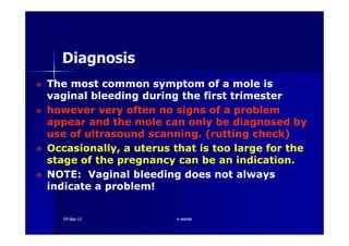The most common symptom of a mole isThe most common symptom of a mole is
vaginal bleeding during the first trimestervaginal bleeding during the first trimester
however very often no signs of a problemhowever very often no signs of a problem
appear and the mole can only be diagnosed byappear and the mole can only be diagnosed by
DiagnosisDiagnosis
appear and the mole can only be diagnosed byappear and the mole can only be diagnosed by
use of ultrasound scanning. (rutting check)use of ultrasound scanning. (rutting check)
Occasionally, a uterus that is too large for theOccasionally, a uterus that is too large for the
stage of the pregnancy can be an indication.stage of the pregnancy can be an indication.
NOTE: Vaginal bleeding does not alwaysNOTE: Vaginal bleeding does not always
indicate a problem!indicate a problem!
1919--SepSep--1212 o wardao warda
 