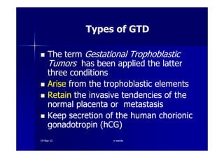 The termThe term GestationalGestational TrophoblasticTrophoblastic
TumorsTumors has been applied the latterhas been applied the latter
three conditionsthree conditions
AriseArise from thefrom the trophoblastictrophoblastic elementselements
Types of GTDTypes of GTD
AriseArise from thefrom the trophoblastictrophoblastic elementselements
RetainRetain the invasive tendencies of thethe invasive tendencies of the
normal placenta or metastasisnormal placenta or metastasis
Keep secretion of the human chorionicKeep secretion of the human chorionic
gonadotropingonadotropin ((hCGhCG))
1919--SepSep--1212 o wardao warda
 