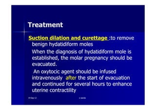 TreatmentTreatment
Suction dilation and curettageSuction dilation and curettage :to remove:to remove
benignbenign hydatidiformhydatidiform molesmoles
When the diagnosis ofWhen the diagnosis of hydatidiformhydatidiform mole ismole is
established, the molar pregnancy should beestablished, the molar pregnancy should beestablished, the molar pregnancy should beestablished, the molar pregnancy should be
evacuated.evacuated.
AnAn oxytocicoxytocic agent should be infusedagent should be infused
intravenouslyintravenously afterafter the start of evacuationthe start of evacuation
and continued for several hours to enhanceand continued for several hours to enhance
uterine contractilityuterine contractility
1919--SepSep--1212 o wardao warda
 