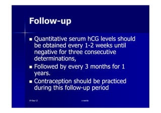 Quantitative serum hCG levels shouldQuantitative serum hCG levels should
be obtained everybe obtained every 11--22 weeks untilweeks until
negative for three consecutivenegative for three consecutive
determinations,determinations,
FollowFollow--upup
determinations,determinations,
Followed by everyFollowed by every 33 months formonths for 11
years.years.
Contraception should be practicedContraception should be practiced
during this followduring this follow--up periodup period
1919--SepSep--1212 o wardao warda
 