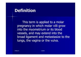 DefinitionDefinition
This term is applied to a molarThis term is applied to a molar
pregnancy in which molar villi growpregnancy in which molar villi grow
into the myometrium or its bloodinto the myometrium or its bloodinto the myometrium or its bloodinto the myometrium or its blood
vessels, and may extend into thevessels, and may extend into the
broad ligament and metastasize to thebroad ligament and metastasize to the
lungs, the vagina or the vulva.lungs, the vagina or the vulva.
1919--SepSep--1212 o wardao warda
 