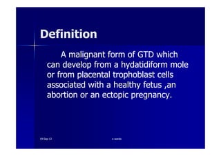 DefinitionDefinition
A malignant form of GTD whichA malignant form of GTD which
can develop from a hydatidiform molecan develop from a hydatidiform mole
or from placental trophoblast cellsor from placental trophoblast cellsor from placental trophoblast cellsor from placental trophoblast cells
associated with a healthy fetus ,anassociated with a healthy fetus ,an
abortion or an ectopic pregnancy.abortion or an ectopic pregnancy.
1919--SepSep--1212 o wardao warda
 