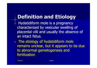 Definition and EtiologyDefinition and Etiology
HydatidiformHydatidiform mole is a pregnancymole is a pregnancy
characterized by vesicular swelling ofcharacterized by vesicular swelling of
placentalplacental villivilli and usually the absence ofand usually the absence of
an intact fetus.an intact fetus.an intact fetus.an intact fetus.
The etiology ofThe etiology of hydatidiformhydatidiform molemole
remains unclear, but it appears to be dueremains unclear, but it appears to be due
to abnormalto abnormal gametogenesisgametogenesis andand
fertilizationfertilization
1919--SepSep--1212 o wardao warda
 