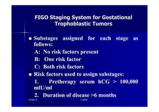 SubstagesSubstages assignedassigned forfor eacheach stagestage asas
followsfollows::
AA:: NoNo riskrisk factorsfactors presentpresent
BB:: OneOne riskrisk factorfactor
FIGO Staging System for GestationalFIGO Staging System for Gestational
Trophoblastic TumorsTrophoblastic Tumors
BB:: OneOne riskrisk factorfactor
CC:: BothBoth riskrisk factorsfactors
RiskRisk factorsfactors usedused toto assignassign substagessubstages::
11.. PretherapyPretherapy serumserum hCGhCG >> 100100,,000000
mlU/mlmlU/ml
22.. DurationDuration ofof diseasedisease >>66 monthsmonths
1919--SepSep--1212 o wardao warda
 