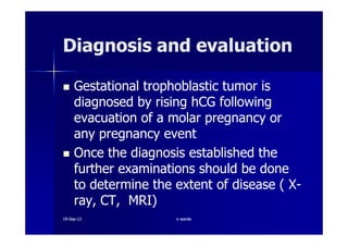 Diagnosis and evaluationDiagnosis and evaluation
Gestational trophoblastic tumor isGestational trophoblastic tumor is
diagnosed by rising hCG followingdiagnosed by rising hCG following
evacuation of a molar pregnancy orevacuation of a molar pregnancy orevacuation of a molar pregnancy orevacuation of a molar pregnancy or
any pregnancy eventany pregnancy event
Once the diagnosis established theOnce the diagnosis established the
further examinations should be donefurther examinations should be done
to determine the extent of disease ( Xto determine the extent of disease ( X--
ray, CT, MRI)ray, CT, MRI)
1919--SepSep--1212 o wardao warda
 