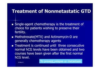 SingleSingle--agent chemotherapy is the treatment ofagent chemotherapy is the treatment of
choice for patients wishing to preserve theirchoice for patients wishing to preserve their
fertility.fertility.
Methotrexate(MTX) and ActinomycinMethotrexate(MTX) and Actinomycin--D areD are
Treatment of Nonmetastatic GTDTreatment of Nonmetastatic GTD
Methotrexate(MTX) and ActinomycinMethotrexate(MTX) and Actinomycin--D areD are
generally chemotherapy agentsgenerally chemotherapy agents
Treatment is continued until three consecutiveTreatment is continued until three consecutive
normal hCG levels have been obtained and twonormal hCG levels have been obtained and two
courses have been given after the first normalcourses have been given after the first normal
hCG level.hCG level.
To prevent relapse or metastasisTo prevent relapse or metastasis1919--SepSep--1212 o wardao warda
 
