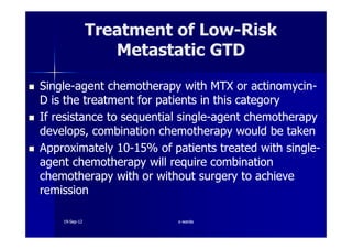 SingleSingle--agent chemotherapy with MTX or actinomycinagent chemotherapy with MTX or actinomycin--
D is the treatment for patients in this categoryD is the treatment for patients in this category
If resistance to sequential singleIf resistance to sequential single--agent chemotherapyagent chemotherapy
develops, combination chemotherapy would be takendevelops, combination chemotherapy would be taken
Treatment of LowTreatment of Low--RiskRisk
Metastatic GTDMetastatic GTD
develops, combination chemotherapy would be takendevelops, combination chemotherapy would be taken
ApproximatelyApproximately 1010--1515% of patients treated with single% of patients treated with single--
agent chemotherapy will require combinationagent chemotherapy will require combination
chemotherapy with or without surgery to achievechemotherapy with or without surgery to achieve
remissionremission
1919--SepSep--1212 o wardao warda
 