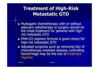 Multiagent chemotherapy with or withoutMultiagent chemotherapy with or without
adjuvant radiotherapy or surgery should beadjuvant radiotherapy or surgery should be
the initial treatment for patients with highthe initial treatment for patients with high--
rist metastatic GTDrist metastatic GTD
Treatment of HighTreatment of High--RiskRisk
Metastatic GTDMetastatic GTD
rist metastatic GTDrist metastatic GTD
EMAEMA--CO regimen formula is good choice forCO regimen formula is good choice for
highhigh--rist metastatic GTDrist metastatic GTD
Adjusted surgeries such as removing foci ofAdjusted surgeries such as removing foci of
chemotherapychemotherapy--resistant disease, controllingresistant disease, controlling
hemorrhage may be the one ofhemorrhage may be the one of treatmenttreatment
regimenregimen
1919--SepSep--1212 o wardao warda
 