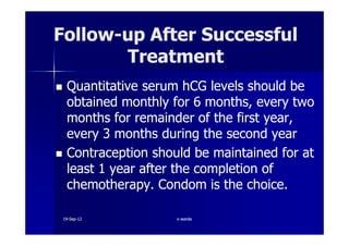FollowFollow--up After Successfulup After Successful
TreatmentTreatment
Quantitative serum hCG levels should beQuantitative serum hCG levels should be
obtained monthly forobtained monthly for 66 months, every twomonths, every two
months for remainder of the first year,months for remainder of the first year,months for remainder of the first year,months for remainder of the first year,
everyevery 33 months during the second yearmonths during the second year
Contraception should be maintained for atContraception should be maintained for at
leastleast 11 year after the completion ofyear after the completion of
chemotherapy. Condom is the choice.chemotherapy. Condom is the choice.
1919--SepSep--1212 o wardao warda
 