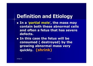In aIn a ‘‘partial molepartial mole’’,, the mass maythe mass may
contain both these abnormal cellscontain both these abnormal cells
and often a fetus that has severeand often a fetus that has severe
defects.defects.
Definition and EtiologyDefinition and Etiology
defects.defects.
In this case the fetus will beIn this case the fetus will be
consumed ( destroyed) by theconsumed ( destroyed) by the
growing abnormal mass verygrowing abnormal mass very
quickly.quickly. (shrink)(shrink)
1919--SepSep--1212 o wardao warda
 