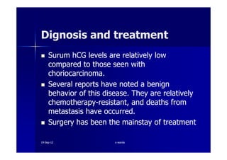 Surum hCG levels are relatively lowSurum hCG levels are relatively low
compared to those seen withcompared to those seen with
choriocarcinoma.choriocarcinoma.
Several reports have noted a benignSeveral reports have noted a benign
Dignosis and treatmentDignosis and treatment
Several reports have noted a benignSeveral reports have noted a benign
behavior of this disease. They are relativelybehavior of this disease. They are relatively
chemotherapychemotherapy--resistant, and deaths fromresistant, and deaths from
metastasis have occurred.metastasis have occurred.
Surgery has been the mainstay of treatmentSurgery has been the mainstay of treatment
1919--SepSep--1212 o wardao warda
 