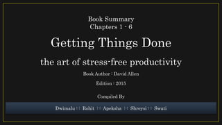 Getting Things Done
the art of stress-free productivity
Book Summary
Chapters 1 - 6
Book Author : David Allen
Edition : 2015
Dwimalu : : Rohit : : Apeksha : : Shreysi : : Swati
Compiled By
 