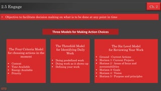 Ch. 22.5 Engage
GTD
The Four-Criteria Model
for choosing actions in the
moment
 Context
 Time Available
 Energy Available
 Priority
The Threefold Model
for Identifying Daily
Work
 Doing predefined work
 Doing work as it shows up
 Defining your work
The Six-Level Model
for Reviewing Your Work
 Ground : Current Actions
 Horizon 1: Current Projects
 Horizon 2 : Areas of focus and
accountabilities
 Horizon 3: Goals
 Horizon 4 : Vision
 Horizon 5 : Purpose and principles
Three Models for Making Action Choices
• Objective to facilitate decision making on what is to be done at any point in time
 