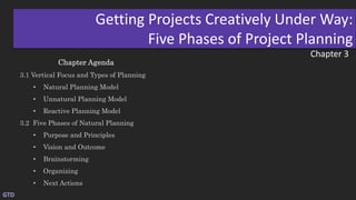 Chapter 3
Getting Projects Creatively Under Way:
Five Phases of Project Planning
Chapter Agenda
3.1 Vertical Focus and Types of Planning
• Natural Planning Model
• Unnatural Planning Model
• Reactive Planning Model
3.2 Five Phases of Natural Planning
• Purpose and Principles
• Vision and Outcome
• Brainstorming
• Organizing
• Next Actions
GTD
 