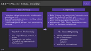 GTD
3.2. Five Phases of Natural Planning
• Can be done internally or externally (mind-mapping,
white boards, etc.)
• External brainstorming helps see everything without
having to remember it all
• Distributed Cognition: External helps generate many
new ideas
Keys to Good Brainstorming
• Don’t judge, challenge, evaluate, or
criticize
• Go for quantity, not quality
• Put analysis and organization in
the background
3. Brainstorming 4. Organizing
• Helps figure out the are the things that must occur to
create the final result and their order
• Make good use of structuring tools from informal
bullet points to project planning software
• Create Project Plan – Identify the smaller outcomes,
which can then be naturally planned
The Basics of Organizing
• Identify the significant pieces.
• Sort by (one or more):
• components
• Sequences
• priorities
• Detail to the required degree
Ch. 3
 