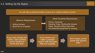 You will need a physical location to serve as a ‘central cockpit of control’
Minimum Requirements
• Writing Surface
• Room for an in-basket
GTD
More Functional Requirements
• Phone, Computer
• Stacking Trays, Working file drawers
• Paper, favorite writing instrument
• Any essential equipment for working
4.2. Setting Up the Space Ch. 4
If you work outside the
home, make satellite
control centers at
home and work
If you travel a lot,
make a portable
version with the basic
files and supplies
Don’t share control
space with anyone
else!
 