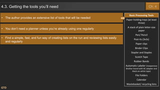 • You don’t need a planner unless you’re already using one regularly
GTD
4.3. Getting the tools you’ll need
• Find a simple, fast, and fun way of creating lists on the run and reviewing lists easily
and regularly
Basic Processing Tools
Paper-holding trays (at least
three)
A stack of plain letter-size
paper
Pen/ Pencil
Post-its (3x3s)
Paper clips
Binder Clips
Stapler and Staples
Scotch Tape
Rubber Bands
Automatic Labeler (Inexpensive
Brother brand with AC adapter and
black-on-white tape)
File Folders
Calendar
Wastebasket/ recycling bins
• The author provides an extensive list of tools that will be needed
Ch. 4
 