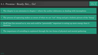 Ch. 55.1. Premise : Ready, Set… Go!
• The chapter is an extension to chapter 1 where the author elaborates on dealing with incompletes
• The process of capturing makes us aware of what we are “not” doing and get a holistic picture of the “doing”
• Stuff that lies around as is, was and could be “potentially” important is eating up more energy than it
deserves
• The importance of corralling is explained through the two forms of physical and mental gathering
GTD
 