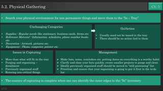 • Search your physical environment for non permanent things and move them to the “In – Tray”
Unchanging Categories
• Supplies : Regular needs like stationary, business cards, forms etc.
• Reference Material : Information, schedules, phone number books
etc.
• Decoration : Artwork, pictures etc.
• Equipment : Phone, computer, printer etc.
Issues in Capturing
• More than what will fit in the tray
• Purging and organizing –
derailment
• Previously organized stuff
• Running into critical things
GTD
Management
 Make lists, notes, reminders etc. putting dates on everything is a worthy habit
 Clarify and clear your lists quickly, create smaller projects to purge and clean
 Ideally previously organized stuff should be moved to “still processing” list
 Prioritize and ensure that your organizing is going to put it first in the to-do
list
(In)Action
• Usually need not be tossed in the tray
• There should be no action tied to them
• The essence of capturing is complete when one can identify the outer edges to the “In” inventory
Ch. 55.2. Physical Gathering
 