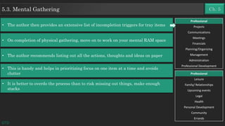 • On completion of physical gathering, move on to work on your mental RAM space
GTD
Ch. 55.3. Mental Gathering
• The author recommends listing out all the actions, thoughts and ideas on paper
• This is handy and helps in prioritizing focus on one item at a time and avoids
clutter
• It is better to overdo the process than to risk missing out things, make enough
stacks
Professional
Projects
Communications
Meetings
Financials
Planning/Organizing
Management
Administration
Professional Development
Professional
Leisure
Family/ Relationships
Upcoming events
Legal
Health
Personal Development
Community
Errands
• The author then provides an extensive list of incompletion triggers for tray items
 