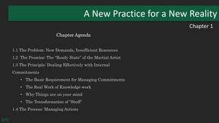 Chapter 1
A New Practice for a New Reality
Chapter Agenda
1.1 The Problem: New Demands, Insufficient Resources
1.2 The Promise: The “Ready State” of the Martial Artist
1.3 The Principle: Dealing Effectively with Internal
Commitments
• The Basic Requirement for Managing Commitments
• The Real Work of Knowledge work
• Why Things are on your mind
• The Transformation of “Stuff”
1.4 The Process: Managing Actions
GTD
 