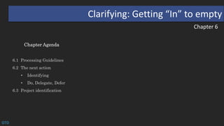Chapter 6
Clarifying: Getting “In” to empty
Chapter Agenda
6.1 Processing Guidelines
6.2 The next action
• Identifying
• Do, Delegate, Defer
6.3 Project identification
GTD
 