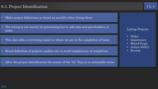 Ch. 66.3. Project Identification
GTD
• Make project definitions as broad as possible when listing them
• The listing is not merely for prioritizing but to add tabs and placeholders on
tasks
• This also adds a reviewing aspect to where we are in the completion of tasks
• Broad definition of projects enables one to avoid complacency of completion
• After the project identification the stance of the “In” Tray is on actionable terms
Listing Projects
• Order
• Importance
• Broad Scope
• Action-ability
• Review
 