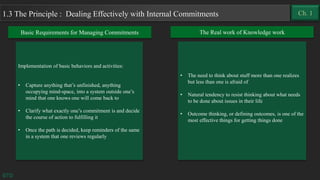 Implementation of basic behaviors and activities:
• Capture anything that’s unfinished, anything
occupying mind-space, into a system outside one’s
mind that one knows one will come back to
• Clarify what exactly one’s commitment is and decide
the course of action to fulfilling it
• Once the path is decided, keep reminders of the same
in a system that one reviews regularly
GTD
1.3 The Principle : Dealing Effectively with Internal Commitments
Basic Requirements for Managing Commitments The Real work of Knowledge work
• The need to think about stuff more than one realizes
but less than one is afraid of
• Natural tendency to resist thinking about what needs
to be done about issues in their life
• Outcome thinking, or defining outcomes, is one of the
most effective things for getting things done
Ch. 1
 