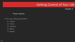 Chapter 2
Getting Control of Your Life
Chapter Agenda
2. Five stage of Managing Workflow
2.1. Capture
2.2 Clarify
2.3 Organize
2.4 Reflect
2.5 Engage
GTD
 