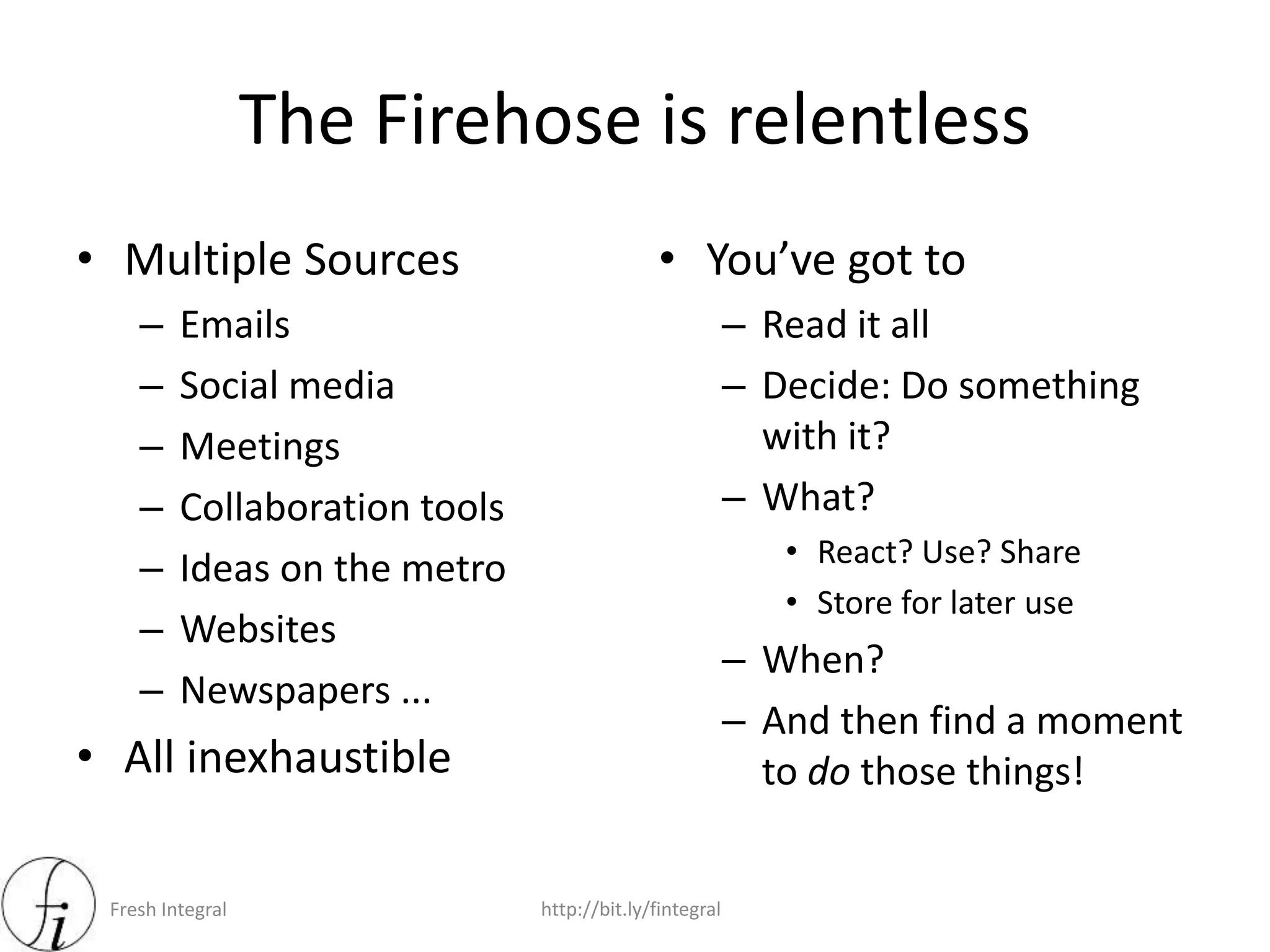 Fresh Integral http://bit.ly/fintegral
The Firehose is relentless
• Multiple Sources
– Emails
– Social media
– Meetings
– Collaboration tools
– Ideas on the metro
– Websites
– Newspapers ...
• All inexhaustible
• You’ve got to
– Read it all
– Decide: Do something
with it?
– What?
• React? Use? Share
• Store for later use
– When?
– And then find a moment
to do those things!
 