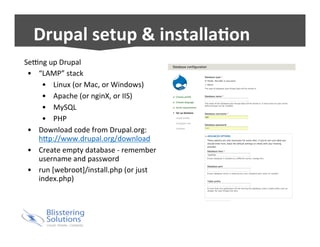 Drupal 
setup 
& 
installa5on 
SeRng 
up 
Drupal 
• “LAMP” 
stack 
• Linux 
(or 
Mac, 
or 
Windows) 
• Apache 
(or 
nginX, 
or 
IIS) 
• MySQL 
• PHP 
• Download 
code 
from 
Drupal.org: 
h^p://www.drupal.org/download 
• Create 
empty 
database 
-­‐ 
remember 
username 
and 
password 
• run 
[webroot]/install.php 
(or 
just 
index.php) 
 