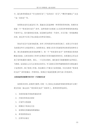 第 7 章 管理阶段：建立好清单



中，最为典型的情况有“学习西班牙语”“为玛西弄一匹马”“攀登华盛顿山”以及
                  、        、

“盖一间客房”等。



  如果你还没有完成这项工作，我建议无论选择哪一种类型的管理系统，你都应该

创建一个“将来某时/也许”清单。这样你就可以把涌上心头的各种事情统统塞到这

个清单中去。很可能你将会发现，仅仅拥有这样的一个清单，并且开始一项项地增添

内容，就无形中启发了你去创造出各种富有想法。



  你也许还会不无惊奇地发现，清单上所列的某些内容的实现了，而你几乎并没有

为此做过些什么刻意的努力。如果你承认，想象力具有引发感觉和表现变化的神奇力

量，那么你就能够比较容易地理解了：将一个“将来某时/也许”清单摆放在你的清

醒意识面前，它将为你的工作和生活增添许多的有趣的冒险经历。如果我们已经认识

到了某些机遇的可能性，那么，一旦它们出现时，我们就有可能紧紧抓住这些机会。

当然啦，这是我自己长久以来的亲身经历：学习演奏长笛和驾驶帆船的经历都是源自

于这类清单。除了你的工作篮，你还拥有 2 个极为丰富的资源，可以为你的“将来某

时/也许”清单挖掘出一些资料来：你那富于创意的想像力和当前工作的清单。

为你创造性的想像空间开列一个详细的目录 



  如果你有时间、金钱和可能性，有朝一日，你真心实意地希望做的事情是什么呢？

把它们逐一地记录在“将来某时/也许”的清单上。典型的类型包括有：


1． 为你的家庭弄到或者建造房屋

2． 开始培养的业余爱好

3． 计划学习的技能

4． 挖掘富于的表达方法

5． 需要购买的服装的附属物品

6． 希望获得的玩具

7． 打算外出旅行

                                      173
 