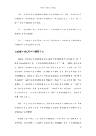 第 1 章 新情况，新做法



  首先，如果这件事总占据着你的头脑，你的思维就会受阻。任何一件你认为没有

完成的事情，都必须置于一个客观可靠的体系中，或者是我称之为“工作篮”的工具

之中—必须经常回访并且清理它。


  第二，你必须明白你的工作到底是什么。你还必须作出判断：需要采取什么行动

来推动工作的发展进程。


  第三，一旦决定了需要采取的行动方案，你必须在某一个你会经常查阅的体系中

安排组织好这些行为的提示信息。



检验这种模式的一个重要训练


  我建议，你拿笔记下来目前盘踞在你大脑中的那些最重要的工作或事情。哪一件

事最让你心烦意乱？哪一种情况最能够分散你的注意力？哪一个问题令你兴趣浓

厚？或者哪一种局面以其他的方式消耗了你大量的注意力？也许，正是某一件“摆在

你面前的”工作或者问题需要解决，而且越早处理越好。也许，你马上就要背上行装

外出度假去了。出发之前，你还有几个重大决策要敲定。或许你刚刚继承一笔 600 万

美元的遗产，而你不知道该如何处置这些现金等。明白了吗？好，请用简单的一句话

来描述一下，你希望得到的理想结果是什么。换句话说，怎样才算得上是“完成”了

呢？这可能非常简单，就像“去夏威夷度假”“处理有关客户 X 的事情”“与苏珊协
                    ，             ，

调大学里的情况” “弄清新的分区管理结构”或者“实施新的投资策略”
        ，                        。你现在都

清楚了吗？好极了。


  现在，请写下为了推动事情的进程，紧接着你需要采取的具体行动是什么。如果

你目前除了要马上结束这件事，再无其他的事情要处理，那你现在打算去哪里？打算

采取什么行动步骤呢？


  你会不会打一个电话？会不会走到计算机前敲一封电子邮件？会不会坐下来，取

出纸和笔，心血来潮地写上几笔呢？有没有可能与你的配偶、秘书、律师或你的老板

                                       17
 