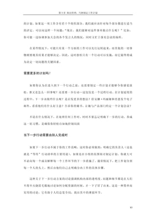 第 3 章 纵向管理：巧妙制定工作计划



的计划。如果这一项工作含有若干个组织部分，我们就应该针对每个部分都进行适当

的评定。可以问这样一个问题：“现在，我们能够对这件事再做点什么呢？”比如，

你可能一边协调参加大会的各个发言人的情况，同时又忙于落实会议的场所。


  在某些情况下，可能只有某一个方面的工作可以先行运转起来，而其他的一切事

物则要视其结果才能够决定。因此，这时恐怕只有一个行动可以实施，而它最终将成

为决定一切问题的关键因素。



需要更多的计划吗？


  如 果 你认 为在 进 入到 下一 个 行动 之前 ， 还需 要制 定 一些 计划 才 能够 令你 感 觉放

松，那又是怎么一回事呢？还需要一步行动—这仅仅是一个过程行动。在计划延续的

过程中，下一步该做些什么呢？是启发更多的想法？给安娜·玛丽娅和肖恩发个电子

邮件，看看他们有什么好主意？告诉你的秘书，让她与产品部门约定一个计划会议？


  不论在什么情况下，在处理任何工作时，时时不要忘记明确下一步的行动。养成

这一好习惯，是确保你轻松自如地控制局面



当下一步行动需要由别人完成时


  如果下一步行动不属于你的工作范畴，这时你必须做到：明确它的负责人（这也

就是“等待”行动清单的主要用途）。如果是在小组的范围商讨制定计划，你就大可

不必向每一个成员解释每一个工作环节的下一步措施了。通常情况下，把工作划分到

每一个人的头上，然后由他们自己去明确分内工作的具体步骤。


  这种关于下一步行动方案的讨论强调机构内部的透明度。问题和细节都是在人们

不得不火烧眉毛般地讨论如何分配资源的时候，才一下子冒了出来。这是一种简单而

实用的讨论，它有助于人们总览全局，找出其中的薄弱环节。




                                                      83
 