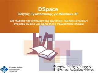 DSpace
          Οδηγός Εγκατάστασης για Windows XP

 Στα πλαίσια της διπλωματικής εργασίας: «Χρήση εργαλείων
   ανοικτού κώδικα για βιβλιοθήκες πολυμεσικού υλικού»




Ελληνικό Ανοικτό               Φοιτητής: Γκούμας Γεώργιος
Πανεπιστήμιο,
30/6/2012
                               Επιβλέπων: Λαζαρίνης Φώτιος
 
