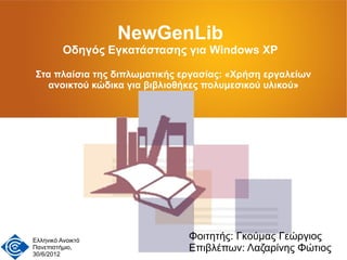NewGenLib
          Οδηγός Εγκατάστασης για Windows XP

 Στα πλαίσια της διπλωματικής εργασίας: «Χρήση εργαλείων
   ανοικτού κώδικα για βιβλιοθήκες πολυμεσικού υλικού»




Ελληνικό Ανοικτό               Φοιτητής: Γκούμας Γεώργιος
Πανεπιστήμιο,
30/6/2012
                               Επιβλέπων: Λαζαρίνης Φώτιος
 