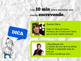 Use 10 min para esvaziar sua
mente escrevendo...


          Querido Diário,

          Hoje vi o filme da Hanna
          Montana, ele é muito bom! Tenho
          que arrumar minhas bonecas!




          1. Roundhouse kick
          2. Contar de novo de 0 ao infinito
          3. Perder a virgindade antes do
          meu pai
          4. Outro roundhouse kick...
 