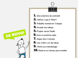 1. Dia-a-dia fora de controle?
2. Defina o que é “feito”!
3. Trabalho mental em 5 etapas
4. Esvazie sua cabeça
5. Projeto versus Tarefa
6. Foco na próxima ação
7. Regra dos 2 minutos
8. Use o filtro um dia talvez
9. Tenha sua metodologia
10. Reserve um tempo para revisão!
 