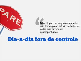 Não dá para se organizar quando
           não temos plena ciência de todas as
           ações que devem ser
           desempenhadas


Dia-a-dia fora de controle
 