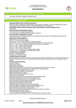 DENI-RELEASE GT
Ficha de dados de segurança
conforme 1907/2006/EC (REACH), 2015/830/UE
SECÇÃO 15: INFORMAÇÃO SOBRE REGULAMENTAÇÃO (continuação)
O fornecedor não realizou avaliação de segurança química.
SECÇÃO 16: OUTRAS INFORMAÇÕES
Legislação aplicável a ficha de dados de segurança:
Esta ficha de dados de segurança foi desenvolvida em conformidade com o ANEXO II - Guia para a elaboração de Fichas de
Dados de Segurança do Regulamento (EC) Nº 1907/2006 (Regulamento (UE) Nº 2015/830)
Modificações relativas à ficha de segurança anterior que afectam as medidas de gestão de risco:
Não relevante
Textos das frases contempladas na seção 2:
H317: Pode provocar uma reação alérgica cutânea
H412: Nocivo para os organismos aquáticos com efeitos duradouros
Textos das frases contempladas na seção 3:
As frases indicadas não se referem ao produto em si, são apenas a título informativo e fazem referência aos componentes
individuais que aparecem na secção 3
Regulamento nº1272/2008 (CLP):
Acute Tox. 4: H302 - Nocivo por ingestão
Aquatic Acute 1: H400 - Muito tóxico para os organismos aquáticos
Aquatic Chronic 1: H410 - Muito tóxico para os organismos aquáticos com efeitos duradouros
Asp. Tox. 1: H304 - Pode ser mortal por ingestão e penetração nas vias respiratorias
Eye Irrit. 2: H319 - Provoca irritação ocular grave
Flam. Liq. 3: H226 - Líquido e vapor inflamáveis
Skin Irrit. 2: H315 - Provoca irritação cutânea
Skin Sens. 1: H317 - Pode provocar uma reação alérgica cutânea
Skin Sens. 1B: H317 - Pode provocar uma reação alérgica cutânea
Procedimento de classificação:
Skin Sens. 1: Método de cálculo
Aquatic Chronic 3: Método de cálculo
Conselhos relativos à formação:
Recomenda-se formação mínima em matéria de prevenção de riscos laborais ao pessoal que vai a manipular este produto, com a
finalidade de facilitar a compreensão e a interpretação desta ficha de dados de segurança, bem como da etiqueta / rótulo do
produto.
Principais fontes de literatura:
http://echa.europa.eu
http://eur-lex.europa.eu
Abreviaturas e acrónimos:
(ADR) Acordo Europeu relativo ao Transporte Internacional de Mercadorias Perigosas por Estrada
(IMDG) Código Marítimo Internacional para o Transporte de Mercadorias Perigosas
(IATA) Associação Internacional de Transporte Aéreo
(ICAO) Organização de Aviação Civil Internacional
(DQO) Demanda Química de oxigénio
(DBO5) Demanda biológica de oxigénio aos 5 dias
(BCF) Fator de bioconcentração
(DL50) Dose letal para 50 % de uma população de teste (dose letal mediana)
(CL50) Concentração letal para 50 % de uma população de teste
(EC50) Concentração efetiva para 50 % de uma população de teste
(Log POW) logaritmo coeficiente partição octanol-água
(Koc) coeficiente de partição do carbono orgânico
(CAS) Número CAS (Chemical Abstracts Service)
(CMR) Carcinogénico, mutagénico ou tóxico para a reprodução
(DNEL) Nível derivado de exposição sem efeito (Derived No Effect Level)
(CE) Número EINECS e ELINCS (ver também EINECS e ELINCS)
(PBT) Substância Persistente, Bioacumulável e Tóxica
(PNEC) Concentração Previsivelmente Sem Efeitos (Predicted No Effect Concentration)
(EPI) Equipamento de proteção individual
(STOT) Toxicidade para órgãos-alvo específicos
(mPmB) Persistente, bioacumulável e tóxico ou muito persistente e muito bioacumulável
Página 11/12Emissão: 12-02-2019 Versão: 1
- CONTINUA NA PÁGINA SEGUINTE -
Documento gerado com o CHEMETER (www.siam-it.com)
 