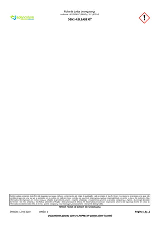 DENI-RELEASE GT
Ficha de dados de segurança
conforme 1907/2006/EC (REACH), 2015/830/UE
As informações constantes desta ficha são baseadas nos nossos melhores conhecimentos até à data de publicação, e são prestadas de boa fé. Devem no entanto ser entendidas como guia, não
constituindo garantia, uma vez que as operações com o produto não estão sob nosso controlo, não assumindo esta empresa, qualquer responsabilidade por perdas ou danos daí resultantes.Estas
informações não dispensam, em nenhum caso, ao utilizador do produto de cumprir e respeitar a legislação e regulamentos aplicáveis ao produto, à segurança, à higiene e à protecção da saúde
do Homem e do meio ambiente, e de efectuar suficiente verificação e teste processual de eficácia. Os trabalhadores envolvidos e responsáveis pela área de segurança deverão ter acesso às
informações constantes desta ficha de forma a garantir a segurança na armazenagem, manuseamento e transporte deste produto.
Página 12/12Emissão: 12-02-2019 Versão: 1
FIM DA FICHA DE DADOS DE SEGURANÇA
Documento gerado com o CHEMETER (www.siam-it.com)
 