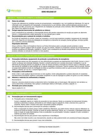 DENI-RELEASE GT
Ficha de dados de segurança
conforme 1907/2006/EC (REACH), 2015/830/UE
SECÇÃO 5: MEDIDAS DE COMBATE A INCÊNDIOS (continuação)
5.1 Meios de extinção:
Produto não inflamável em condições normais de armazenamento, manipulação e uso, com substâncias inflamáveis. Em caso de
inflamação como consequência de manipulação, armazenamento ou uso indevido, utilizar preferencialmente extintores de pó
polivalente (pó ABC), de acordo com o Regulamento de instalações de protecção contra incêndios. NÃO É RECOMENDADO utilizar
jato d’água como agente de extinção.
5.2 Perigos especiais decorrentes da substância ou mistura:
Como consequência da combustão ou decomposição térmica são gerados subprodutos de reacção que podem ser altamente
tóxicos e, consequentemente, podem apresentar um risco elevado para a saúde.
5.3 Recomendações para o pessoal de combate a incêndios:
Em função da magnitude do incêndio, poderá ser necessário o uso de roupa protectora completa e equipamento de respiração
autónomo. Dispor de um mínimo de instalações de emergência ou elementos de actuação (mantas ignífugas, farmácia portátil,
etc.) conforme a Directiva 89/654/EC.
Disposições adicionais:
Actuar conforme o Plano de Emergência Interno e as Fichas Informativas sobre a actuação perante acidentes e outras
emergências. Suprimir qualquer fonte de ignição. Em caso de incêndio, refrigerar os recipientes e tanques de armazenamento de
produtos susceptíveis de inflamação, explosão ou "BLEVE" como consequência de elevadas temperaturas. Evitar o derrame dos
produtos utilizados na extinção do incêndio no meio aquático.
SECÇÃO 6: MEDIDAS A TOMAR EM CASO DE FUGAS ACIDENTAIS
6.1 Precauções individuais, equipamento de protecção e procedimentos de emergência:
Isolar as fugas sempre que não represente um risco adicional para as pessoas que desempenhem esta função. Evacuar a zona e
manter as pessoas sem protecção afastadas. Perante o contacto potencial com o produto derramado é obrigatório o uso de
elementos de protecção pessoal (ver epígrafe 8). Evitar de maneira prioritária a formação de misturas vapor-ar inflamáveis, quer
seja através de ventilação ou pela utilização de um agente estabilizador (inertizante). Suprimir qualquer fonte de ignição. Eliminar
as cargas electrostáticas através de interligação de todas as superfícies condutoras sobre as quais se possa formar electricidade
estática e estando, por sua vez, o conjunto ligado à terra.
6.2 Precauções a nível ambiental:
Evitar a todo o custo qualquer tipo de derrame no meio aquático. Conter adequadamente o produto absorvido em recipientes
hermeticamente precintáveis. Notificar a autoridade competente no caso de exposição ao público em geral ou ao meio ambiente.
6.3 Métodos e materiais de confinamento e limpeza:
Recomenda-se:
Absorver o derrame através de areia ou absorvente inerte e transladar para um local seguro. Não absorver com serradura ou
outros absorventes combustíveis. Para qualquer consideração relativa à eliminação, consultar a epígrafe 13.
6.4 Remissão para outras secções:
Veja as seções 8 e 13.
SECÇÃO 7: MANUSEAMENTO E ARMAZENAGEM
7.1 Precauções para um manuseamento seguro:
A.- Precauções para a manipulação segura
Cumprir a legislação vigente em matéria de prevenção de riscos laborais. Manter os recipientes hermeticamente fechados.
Controlar os derrames e resíduos, eliminando-os com métodos seguros (epígrafe 6). Evitar o derrame livre a partir do
recipiente. Manter ordem e limpeza onde sejam manuseados produtos perigosos.
B.- Recomendações técnicas para a prevenção de incêndios e explosões.
Evitar a evaporação do produto porque contém substâncias inflamáveis, que podem formar misturas vapor/ar inflamáveis na
presença de fontes de ignição. Controlar as fontes de ignição (telemóveis, faíscas, etc.) e transvazar a velocidades lentas para
evitar a criação de cargas electrostáticas. Evitar as projecções e as pulverizações. Consultar a epígrafe 10 sobre condições e
matérias que devem ser evitadas.
C.- Recomendações técnicas para prevenir riscos ergonómicos e toxicológicos.
Não comer nem beber durante o seu manuseamento, lavando as mãos posteriormente com produtos de limpeza adequados.
D.- Recomendações técnicas para prevenir riscos meio ambientais.
Página 3/12Emissão: 12-02-2019 Versão: 1
- CONTINUA NA PÁGINA SEGUINTE -
Documento gerado com o CHEMETER (www.siam-it.com)
 