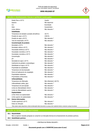 DENI-RELEASE GT
Ficha de dados de segurança
conforme 1907/2006/EC (REACH), 2015/830/UE
SECÇÃO 9: PROPRIEDADES FÍSICAS E QUÍMICAS (continuação)
Estado físico a 20 ºC: Líquido.
Aspecto: Não disponível
Cor: Esverdeado
Odor: Característico
Limiar olfativo: Não relevante *
Volatilidade:
Temperatura de ebulição à pressão atmosférica: 102 ºC
Pressão de vapor a 20 ºC: 2340 Pa
Pressão de vapor a 50 ºC: Não relevante *
Taxa de evaporação a 20 ºC: Não relevante *
Caracterização do produto:
Densidade a 20 ºC: Não relevante *
Densidade relativa a 20 ºC: Não relevante *
Viscosidade dinâmica a 20 ºC: Não relevante *
Viscosidade cinemática a 20 ºC: Não relevante *
Viscosidade cinemática a 40 ºC: Não relevante *
Concentração: Não relevante *
pH: Não relevante *
Densidade do vapor a 20 ºC: Não relevante *
Coeficiente de partição n-octanol/água: Não relevante *
Solubilidade em água a 20 ºC: Não relevante *
Propriedade de solubilidade: Não relevante *
Temperatura de decomposição: Não relevante *
Ponto de fusão/ponto de congelação: Não relevante *
Propriedades explosivas: Não relevante *
Propriedades comburentes: Não relevante *
Inflamabilidade:
Temperatura de inflamação: Não inflamável (>60 ºC)
Inflamabilidade (sólido, gás): Não relevante *
Temperatura de auto-ignição: Não relevante *
Limite de inflamabilidade inferior: Não relevante *
Limite de inflamabilidade superior: Não relevante *
Explosividade:
Limite inferior de explosividade: Não relevante *
Limite superior de explosividade: Não relevante *
9.2 Outras informações:
Tensão superficial a 20 ºC: Não relevante *
Índice de refracção: Não relevante *
*Não existem dados disponíveis a data da elaboração deste documento ou porque não é aplicável devido a natureza e perigo do produto
SECÇÃO 10: ESTABILIDADE E REATIVIDADE
10.1 Reactividade:
Não se esperam reacções perigosas se cumprirem as instruções técnicas de armazenamento de produtos químicos.
10.2 Estabilidade química:
Página 6/12Emissão: 12-02-2019 Versão: 1
- CONTINUA NA PÁGINA SEGUINTE -
Documento gerado com o CHEMETER (www.siam-it.com)
 