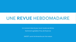 UNE REVUE HEBDOMADAIRE
Un moment réservé pour revoir toutes ses tâches
Sentiment agréable à l’issu de l’exercice
JWODT: 10min le dimanche soir à la maison
 