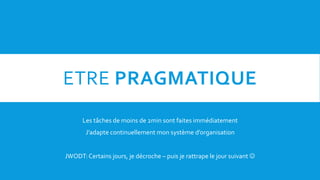 ETRE PRAGMATIQUE
Les tâches de moins de 2min sont faites immédiatement
J’adapte continuellement mon système d’organisation
JWODT:Certains jours, je décroche – puis je rattrape le jour suivant 
 