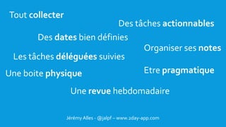 BONNE CHANCE !
Jérémy Alles - @jalpf – www.2day-app.com
Tout collecter
Une boite physique
Des tâches actionnables
Une revue hebdomadaire
Etre pragmatique
Organiser ses notes
Des dates bien définies
Les tâches déléguées suivies
 